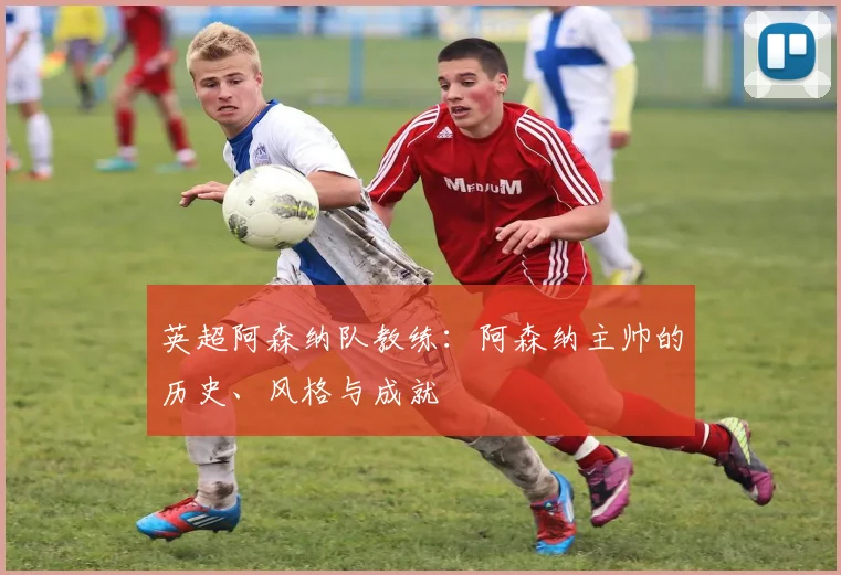 英超阿森纳队教练:阿森纳主帅的历史、风格与成就