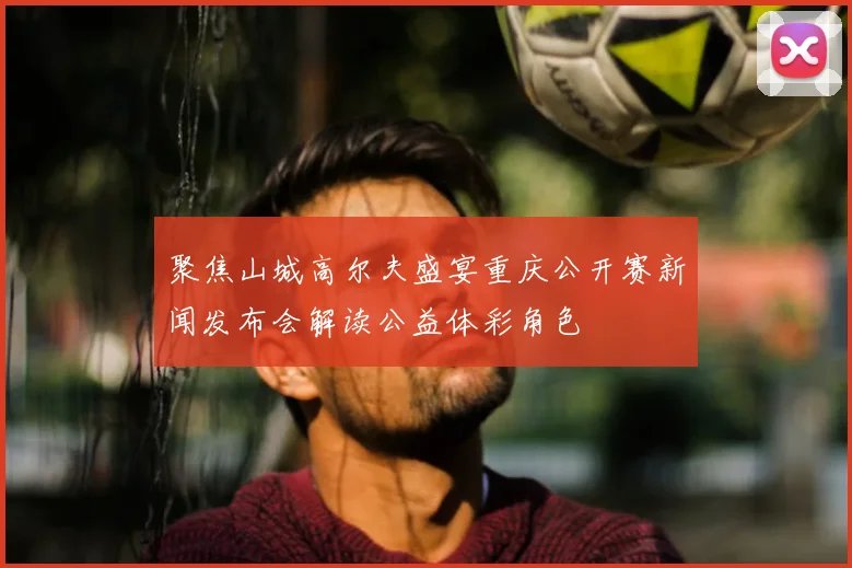 聚焦山城高尔夫盛宴重庆公开赛新闻发布会解读公益体彩角色