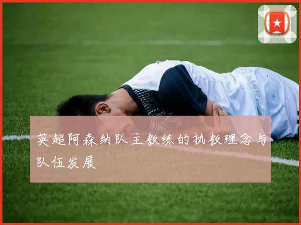 英超阿森纳队主教练的执教理念与队伍发展