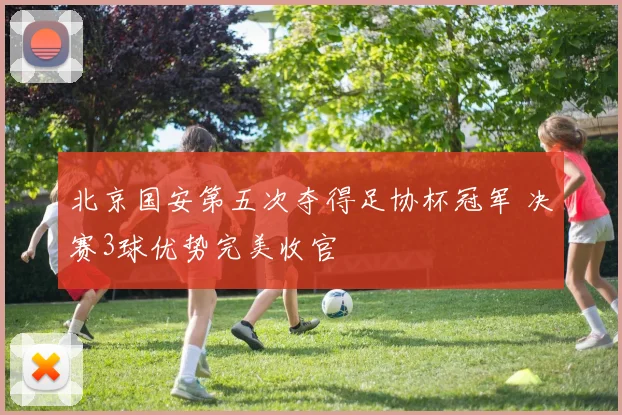 北京国安第五次夺得足协杯冠军 决赛3球优势完美收官