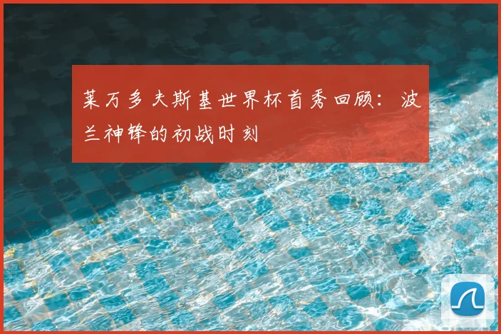 莱万多夫斯基世界杯首秀回顾：波兰神锋的初战时刻