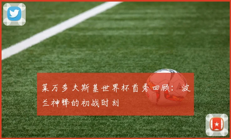 莱万多夫斯基世界杯首秀回顾：波兰神锋的初战时刻